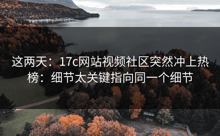 这两天：17c网站视频社区突然冲上热榜：细节太关键指向同一个细节