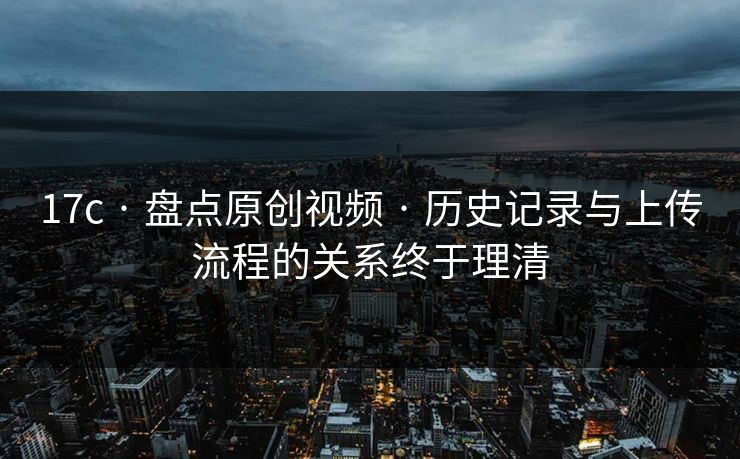 17c · 盘点原创视频 · 历史记录与上传流程的关系终于理清