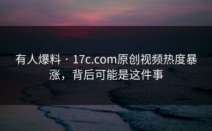有人爆料 · 17c.com原创视频热度暴涨，背后可能是这件事