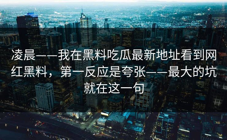 凌晨——我在黑料吃瓜最新地址看到网红黑料，第一反应是夸张——最大的坑就在这一句