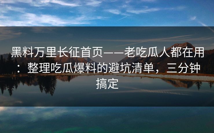 黑料万里长征首页——老吃瓜人都在用：整理吃瓜爆料的避坑清单，三分钟搞定