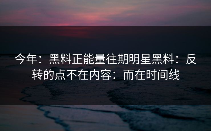 今年：黑料正能量往期明星黑料：反转的点不在内容：而在时间线