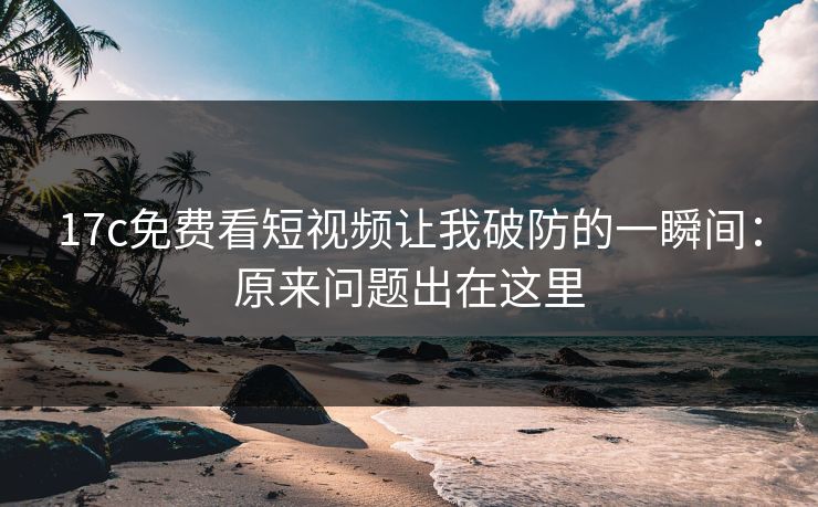 17c免费看短视频让我破防的一瞬间：原来问题出在这里