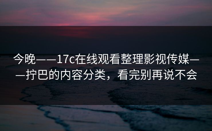 今晚——17c在线观看整理影视传媒——拧巴的内容分类，看完别再说不会