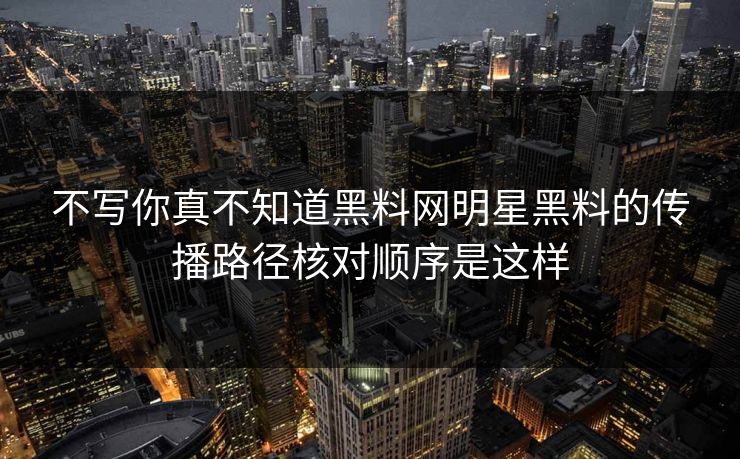 不写你真不知道黑料网明星黑料的传播路径核对顺序是这样