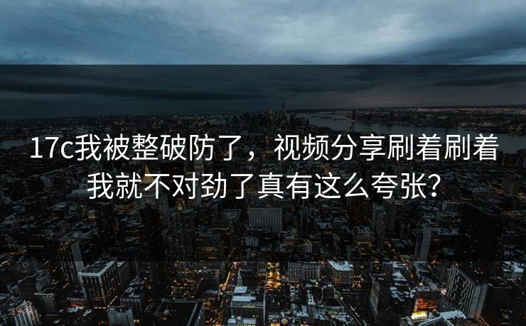 17c我被整破防了，视频分享刷着刷着我就不对劲了真有这么夸张？