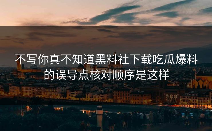 不写你真不知道黑料社下载吃瓜爆料的误导点核对顺序是这样