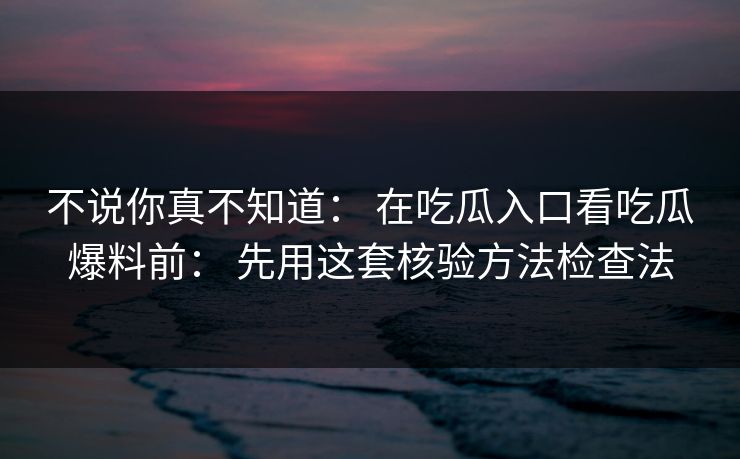 不说你真不知道： 在吃瓜入口看吃瓜爆料前： 先用这套核验方法检查法