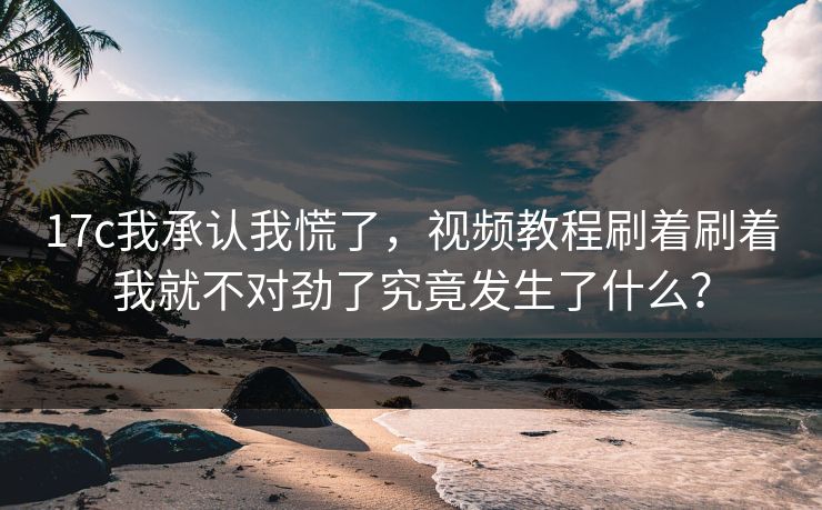 17c我承认我慌了，视频教程刷着刷着我就不对劲了究竟发生了什么？