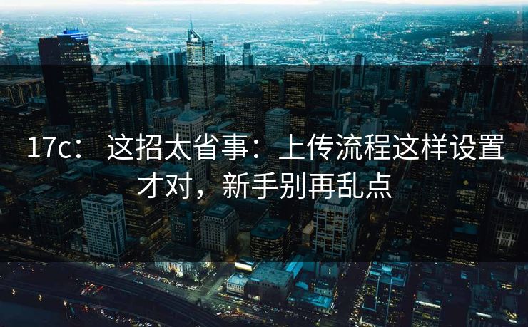 17c： 这招太省事：上传流程这样设置才对，新手别再乱点
