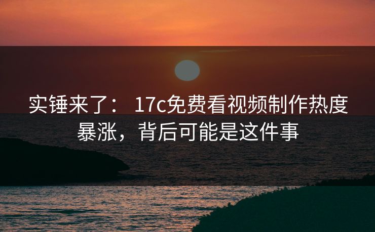 实锤来了： 17c免费看视频制作热度暴涨，背后可能是这件事