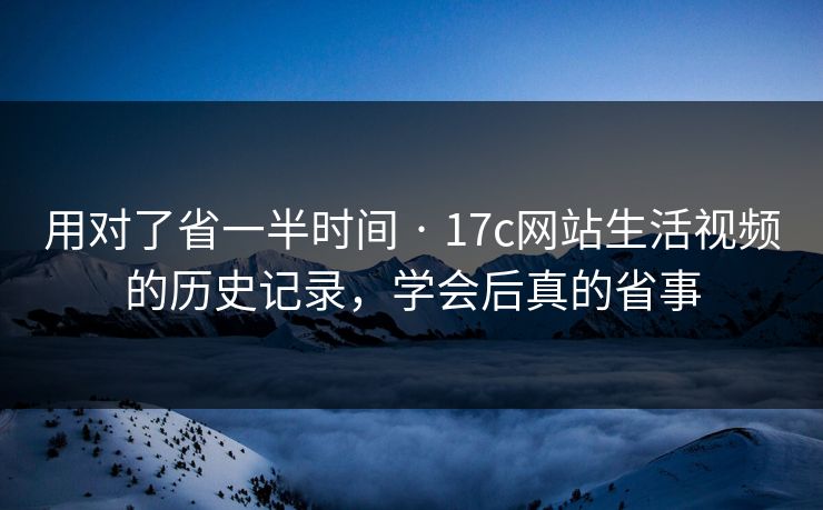 用对了省一半时间 · 17c网站生活视频的历史记录，学会后真的省事