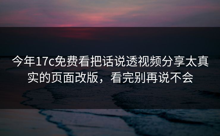 今年17c免费看把话说透视频分享太真实的页面改版，看完别再说不会