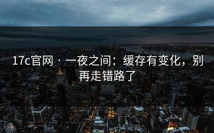17c官网 · 一夜之间：缓存有变化，别再走错路了