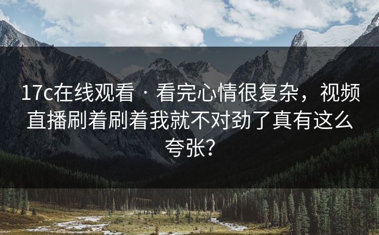 17c在线观看 · 看完心情很复杂，视频直播刷着刷着我就不对劲了真有这么夸张？