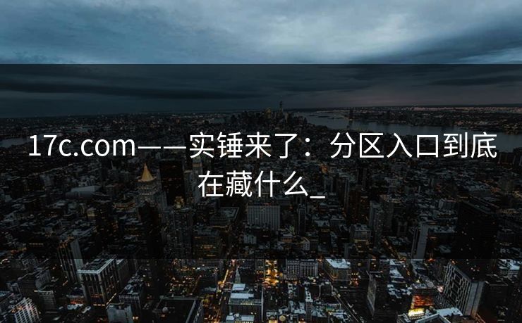 17c.com——实锤来了：分区入口到底在藏什么_