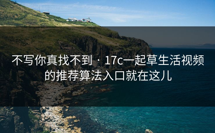 不写你真找不到 · 17c一起草生活视频的推荐算法入口就在这儿