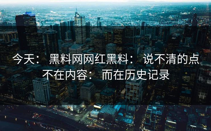 今天： 黑料网网红黑料： 说不清的点不在内容： 而在历史记录
