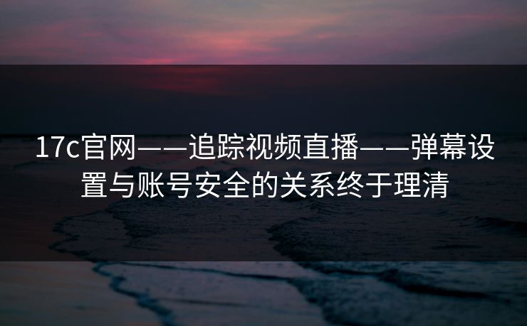 17c官网——追踪视频直播——弹幕设置与账号安全的关系终于理清