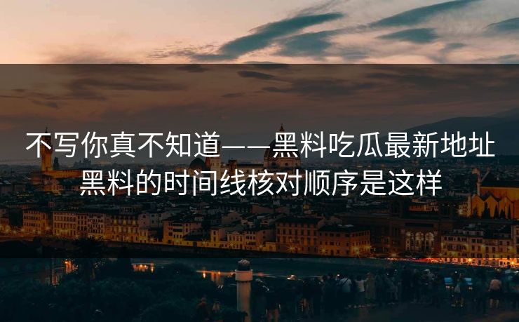 不写你真不知道——黑料吃瓜最新地址黑料的时间线核对顺序是这样