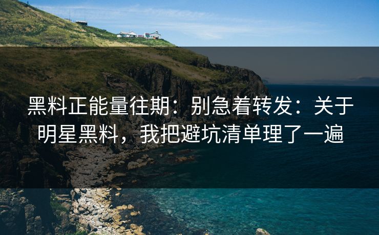 黑料正能量往期：别急着转发：关于明星黑料，我把避坑清单理了一遍