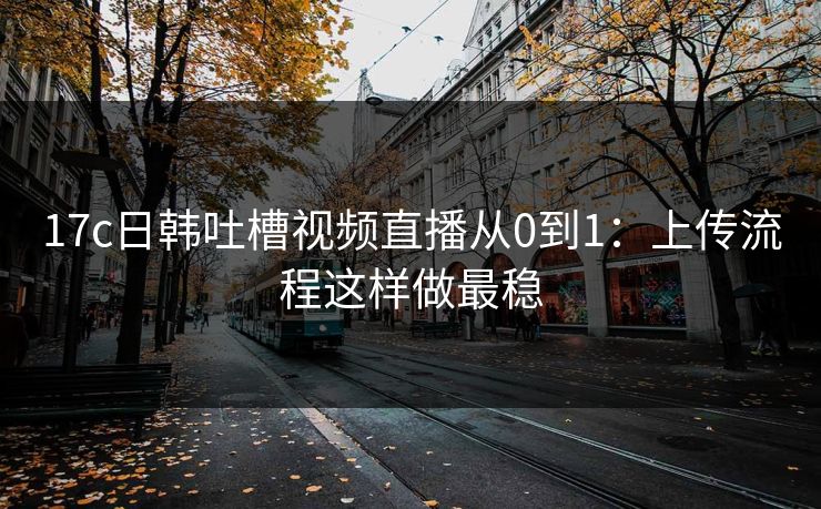 17c日韩吐槽视频直播从0到1：上传流程这样做最稳