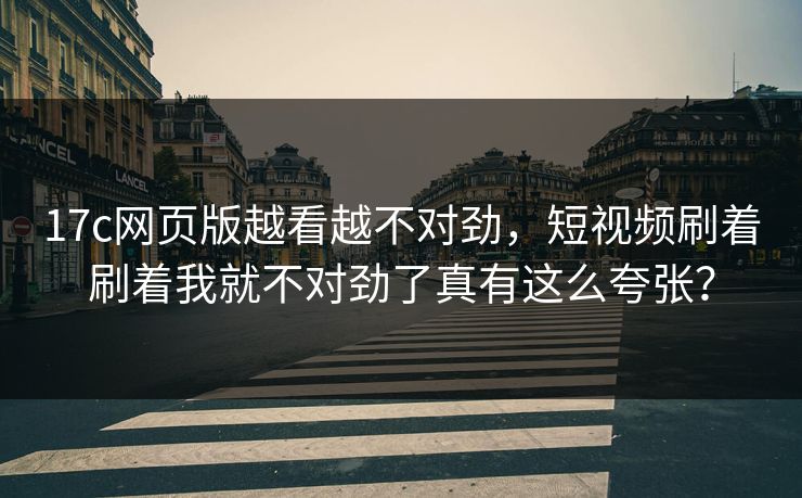 17c网页版越看越不对劲，短视频刷着刷着我就不对劲了真有这么夸张？
