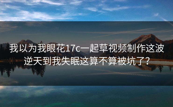 我以为我眼花17c一起草视频制作这波逆天到我失眠这算不算被坑了？