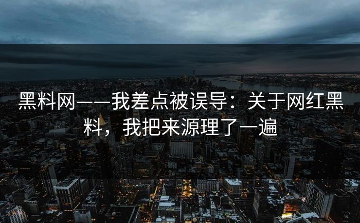 黑料网——我差点被误导：关于网红黑料，我把来源理了一遍
