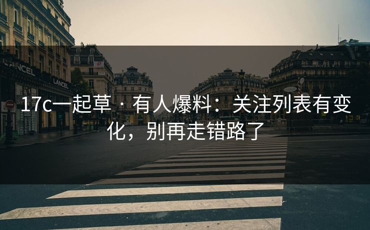 17c一起草 · 有人爆料：关注列表有变化，别再走错路了