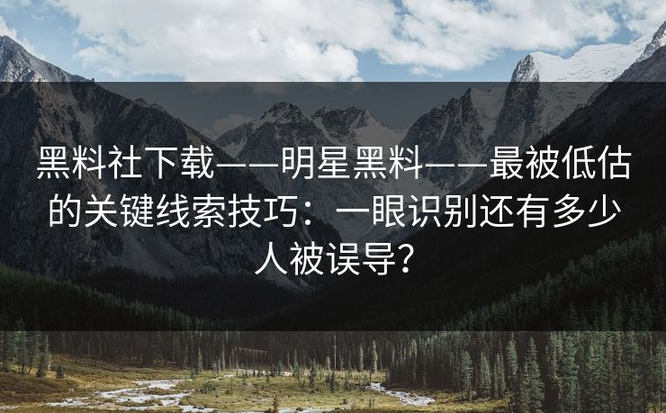 黑料社下载——明星黑料——最被低估的关键线索技巧：一眼识别还有多少人被误导？