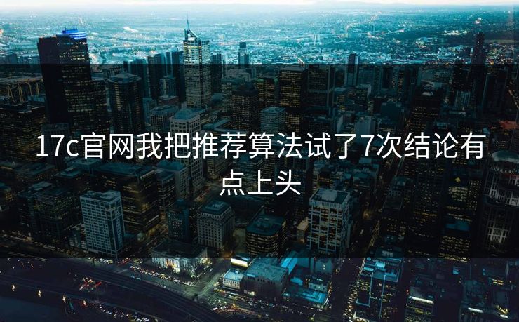 17c官网我把推荐算法试了7次结论有点上头