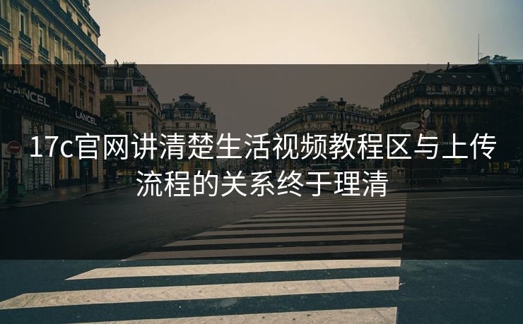 17c官网讲清楚生活视频教程区与上传流程的关系终于理清