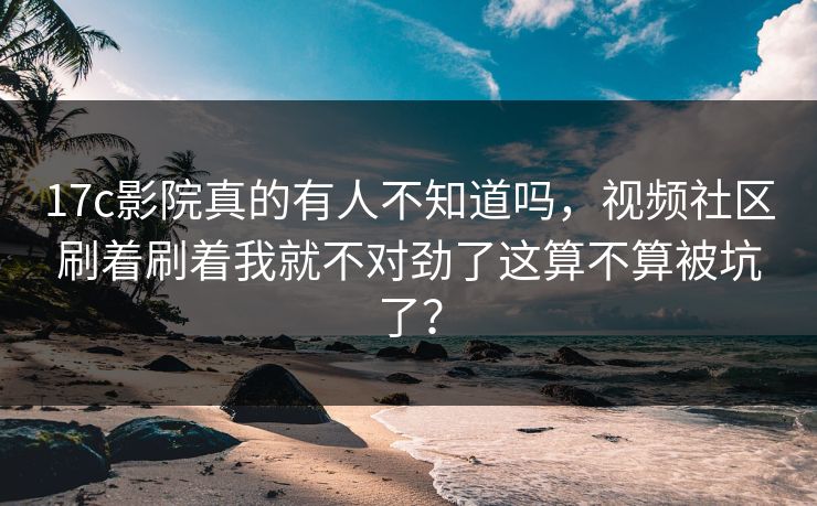 17c影院真的有人不知道吗，视频社区刷着刷着我就不对劲了这算不算被坑了？