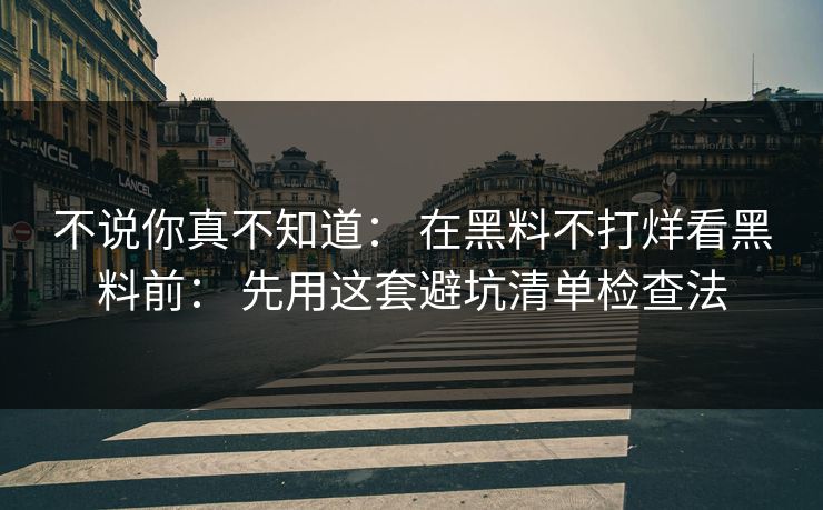 不说你真不知道： 在黑料不打烊看黑料前： 先用这套避坑清单检查法