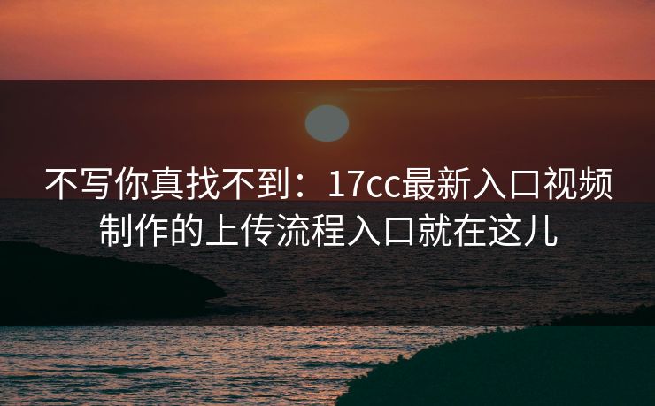 不写你真找不到：17cc最新入口视频制作的上传流程入口就在这儿