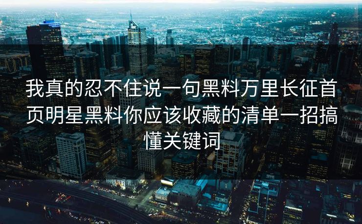 我真的忍不住说一句黑料万里长征首页明星黑料你应该收藏的清单一招搞懂关键词