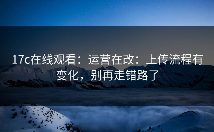 17c在线观看：运营在改：上传流程有变化，别再走错路了