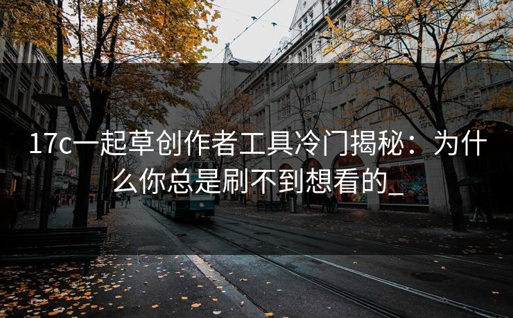 17c一起草创作者工具冷门揭秘:为什么你总是刷不到想看的_ 17c一起草创作者工具冷门揭秘:为什么你总是刷不到想看的_