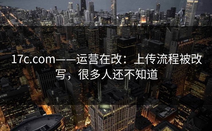 17c.com——运营在改:上传流程被改写,很多人还不知道 17c.com——运营在改:上传流程被改写,很多人还不知道