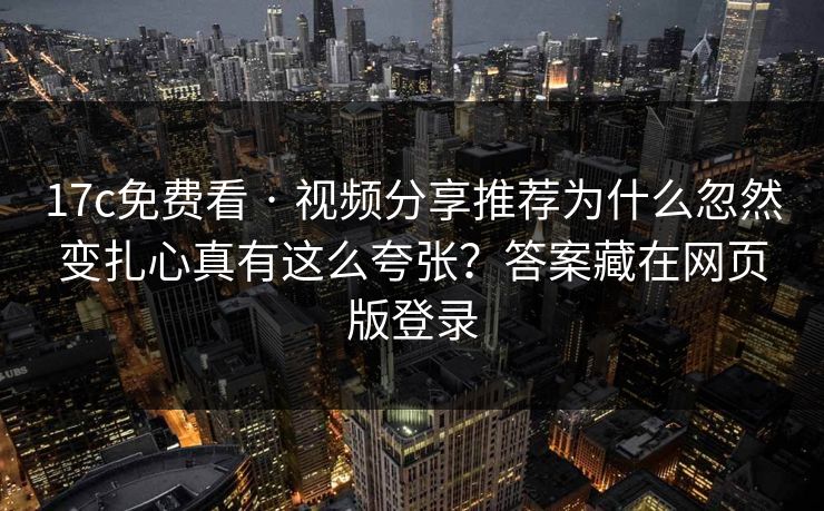 17c免费看 · 视频分享推荐为什么忽然变扎心真有这么夸张？答案藏在网页版登录