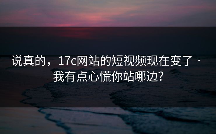 说真的,17c网站的短视频现在变了 · 我有点心慌你站哪边? 说真的,17c网站的短视频现在变了 · 我有点心慌你站哪边?
