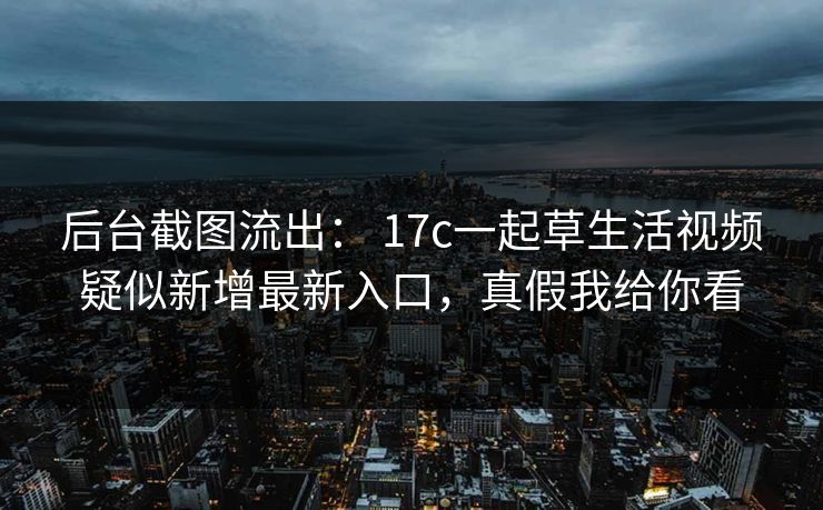 后台截图流出： 17c一起草生活视频疑似新增最新入口，真假我给你看