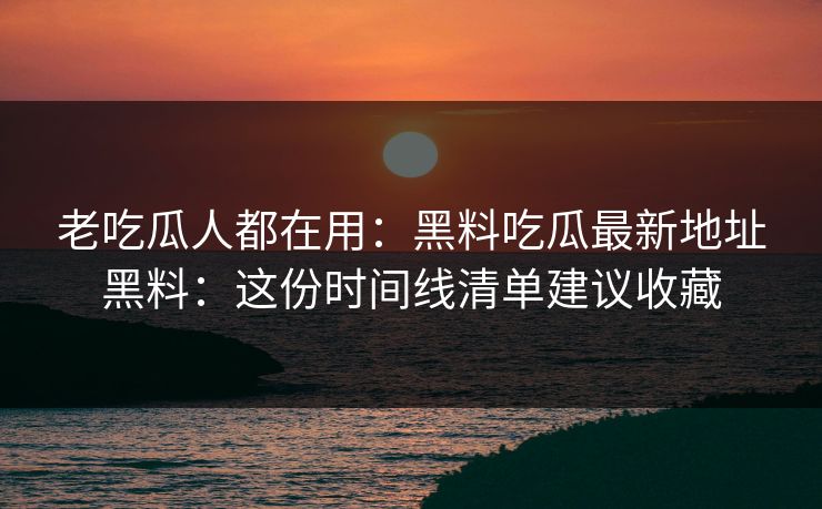 老吃瓜人都在用：黑料吃瓜最新地址黑料：这份时间线清单建议收藏