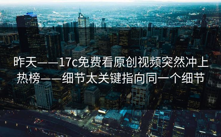 昨天——17c免费看原创视频突然冲上热榜——细节太关键指向同一个细节
