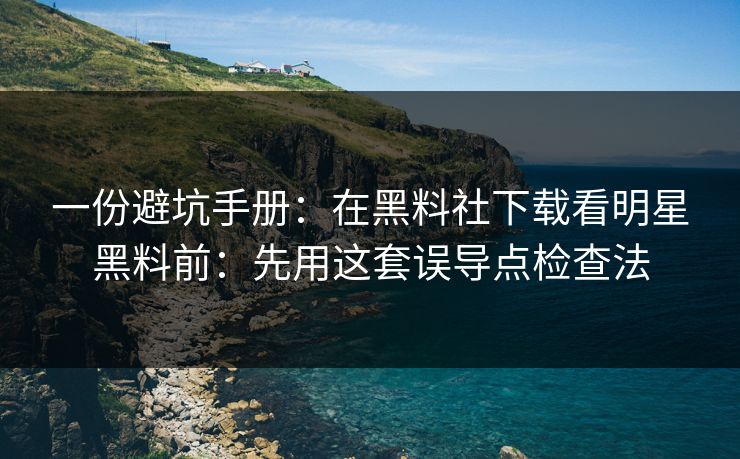 一份避坑手册：在黑料社下载看明星黑料前：先用这套误导点检查法