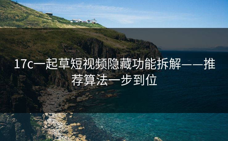 17c一起草短视频隐藏功能拆解——推荐算法一步到位 17c一起草短视频隐藏功能拆解——推荐算法一步到位