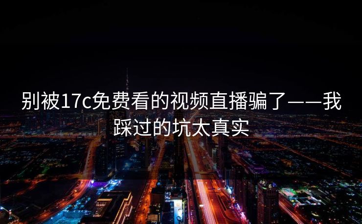 别被17c免费看的视频直播骗了——我踩过的坑太真实 别被17c免费看的视频直播骗了——我踩过的坑太真实