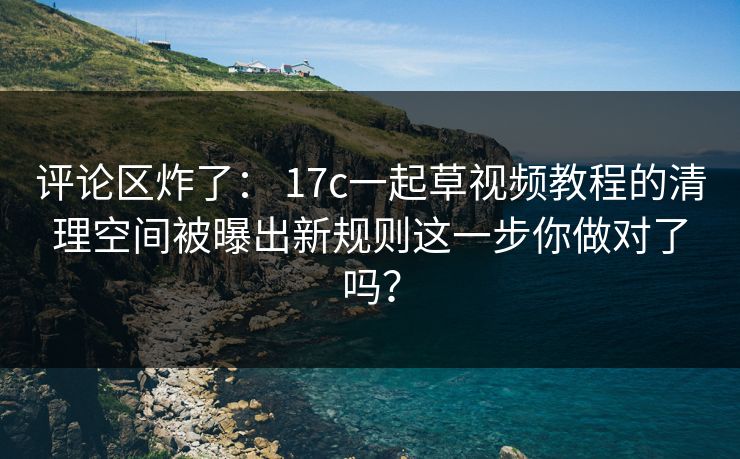 评论区炸了： 17c一起草视频教程的清理空间被曝出新规则这一步你做对了吗？