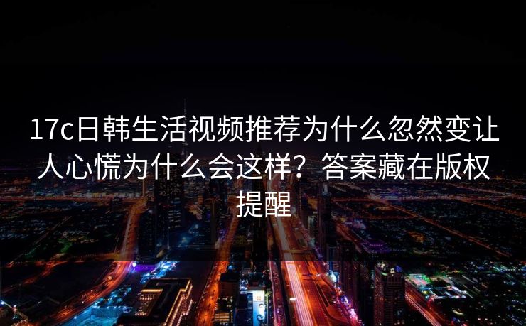17c日韩生活视频推荐为什么忽然变让人心慌为什么会这样?答案藏在版权提醒 17c日韩生活视频推荐为什么忽然变让人心慌为什么会这样?答案藏在版权提醒